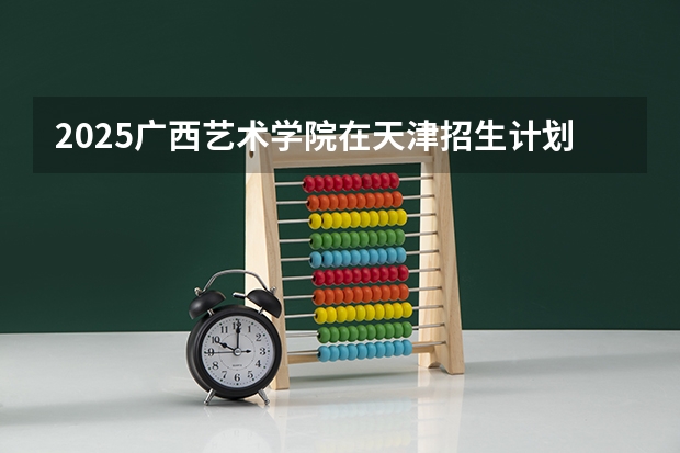 2025广西艺术学院在天津招生计划人数
