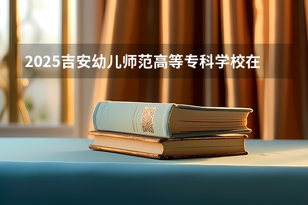 2025吉安幼儿师范高等专科学校在江西招生计划人数