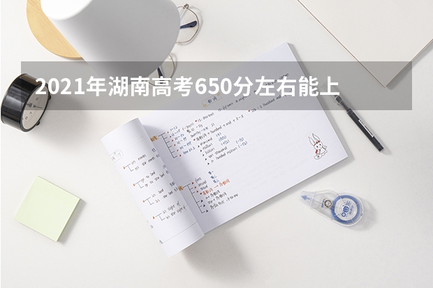 2021年湖南高考650分左右能上什么样的大学