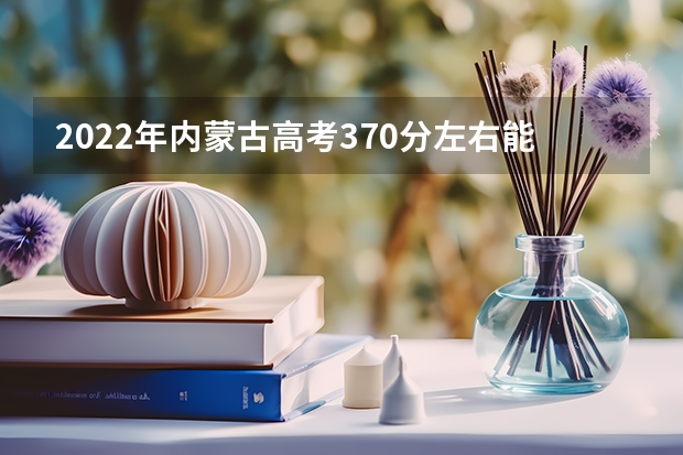 2022年内蒙古高考370分左右能上什么样的大学